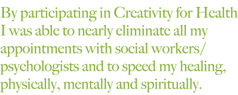 By participating in Creativity for Health I was able to nearly eliminate all my appointments with social workers/psychologists and to speed my healing, physically, mentally and spiritually. 